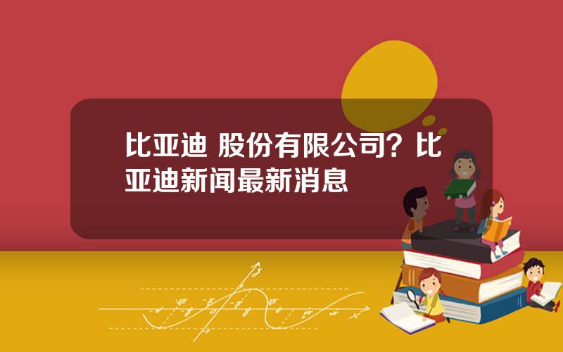比亚迪 股份有限公司？比亚迪新闻最新消息